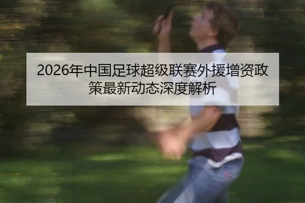 2026年中国足球超级联赛外援增资政策最新动态深度解析